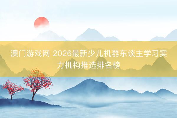 澳门游戏网 2026最新少儿机器东谈主学习实力机构推选排名榜