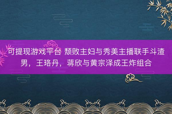 可提现游戏平台 颓败主妇与秀美主播联手斗渣男，王珞丹，蒋欣与黄宗泽成王炸组合