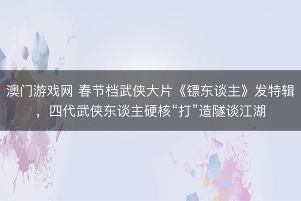 澳门游戏网 春节档武侠大片《镖东谈主》发特辑，四代武侠东谈主硬核“打”造隧谈江湖