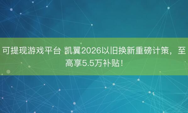 可提现游戏平台 凯翼2026以旧换新重磅计策，至高享5.5万补贴！