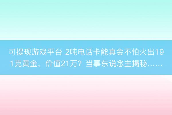 可提现游戏平台 2吨电话卡能真金不怕火出191克黄金，价值21万？当事东说念主揭秘……