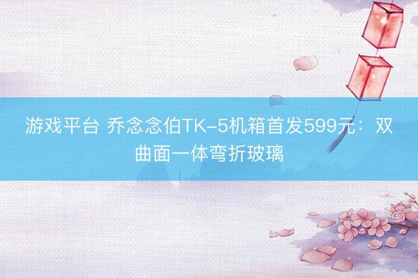 游戏平台 乔念念伯TK-5机箱首发599元：双曲面一体弯折玻璃