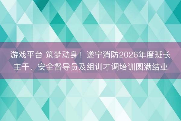 游戏平台 筑梦动身！遂宁消防2026年度班长主干、安全督导员及组训才调培训圆满结业