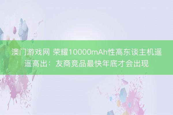 澳门游戏网 荣耀10000mAh性高东谈主机遥遥高出：友商竞品最快年底才会出现