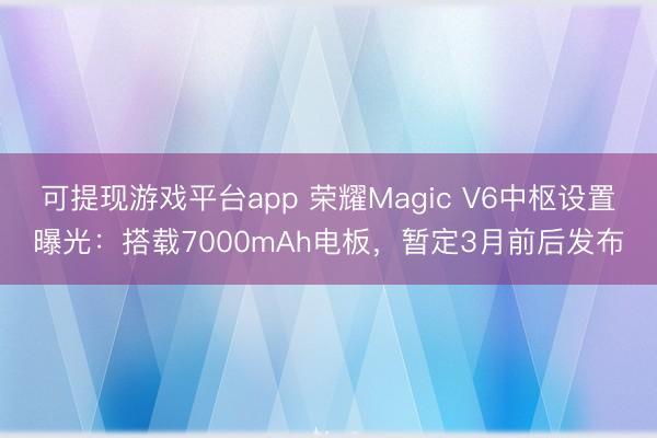 可提现游戏平台app 荣耀Magic V6中枢设置曝光：搭载7000mAh电板，暂定3月前后发布