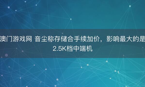 澳门游戏网 音尘称存储合手续加价，影响最大的是2.5K档中端机