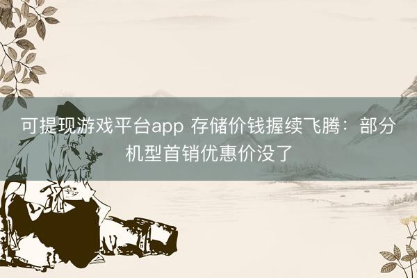 可提现游戏平台app 存储价钱握续飞腾：部分机型首销优惠价没了
