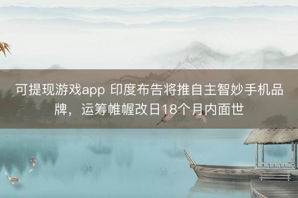 可提现游戏app 印度布告将推自主智妙手机品牌，运筹帷幄改日18个月内面世