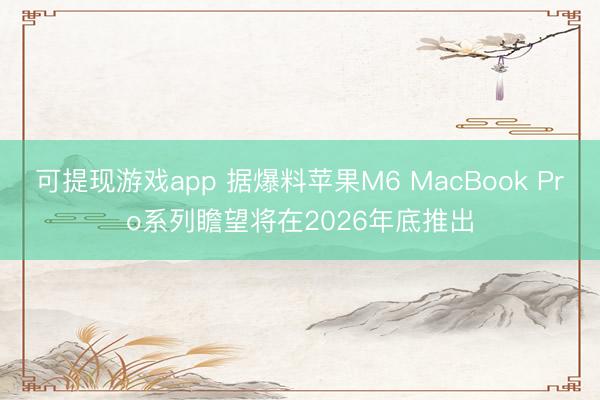 可提现游戏app 据爆料苹果M6 MacBook Pro系列瞻望将在2026年底推出