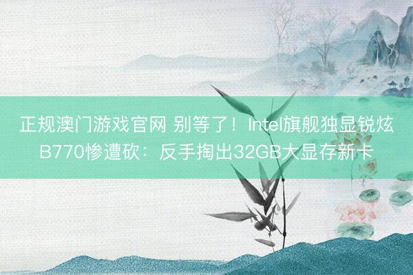 正规澳门游戏官网 别等了！Intel旗舰独显锐炫B770惨遭砍：反手掏出32GB大显存新卡
