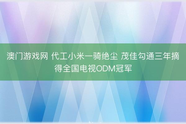 澳门游戏网 代工小米一骑绝尘 茂佳勾通三年摘得全国电视ODM冠军