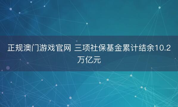 正规澳门游戏官网 三项社保基金累计结余10.2万亿元