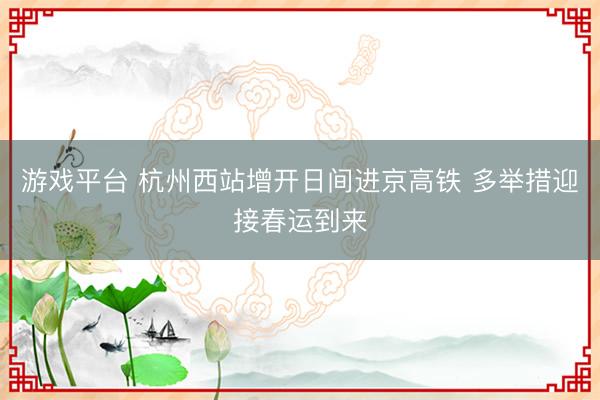 游戏平台 杭州西站增开日间进京高铁 多举措迎接春运到来