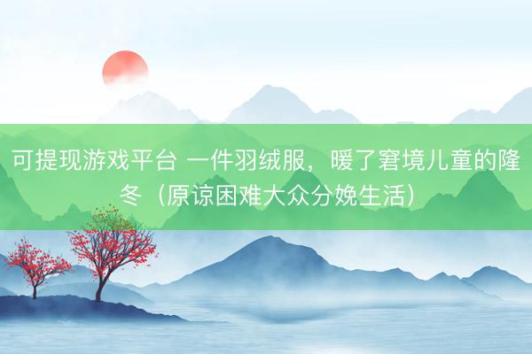 可提现游戏平台 一件羽绒服,暖了窘境儿童的隆冬(原谅困难大众分娩生活)