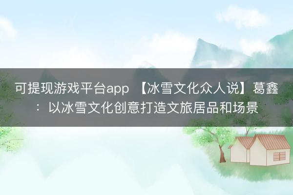 可提现游戏平台app 【冰雪文化众人说】葛鑫：以冰雪文化创意打造文旅居品和场景