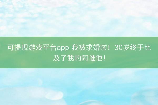 可提现游戏平台app 我被求婚啦！30岁终于比及了我的阿谁他！