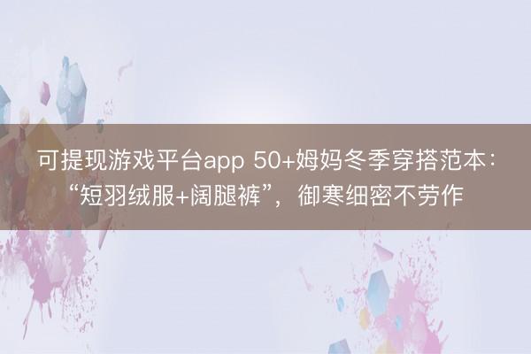 可提现游戏平台app 50+姆妈冬季穿搭范本：“短羽绒服+阔腿裤”，御寒细密不劳作