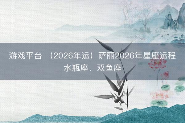 游戏平台 （2026年运）萨丽2026年星座运程水瓶座、双鱼座