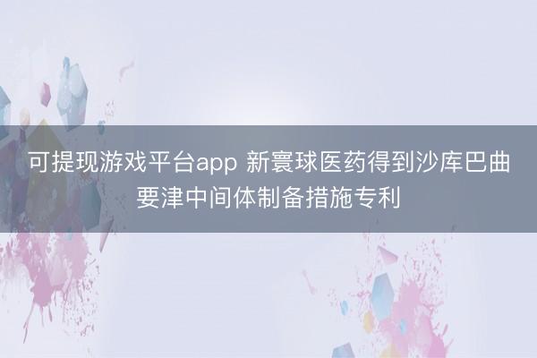 可提现游戏平台app 新寰球医药得到沙库巴曲要津中间体制备措施专利
