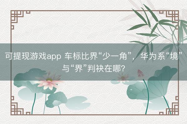 可提现游戏app 车标比界“少一角”，华为系“境”与“界”判袂在哪？
