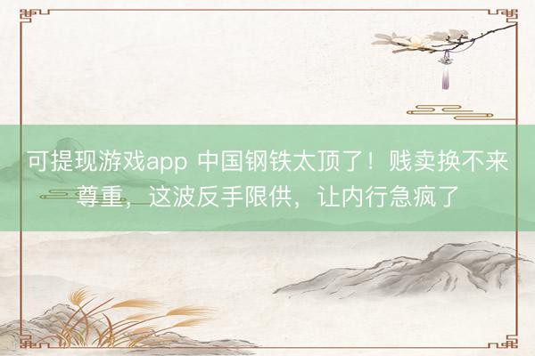 可提现游戏app 中国钢铁太顶了！贱卖换不来尊重，这波反手限供，让内行急疯了