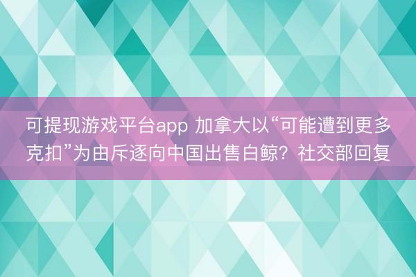 可提现游戏平台app 加拿大以“可能遭到更多克扣”为由斥逐向中国出售白鲸？社交部回复