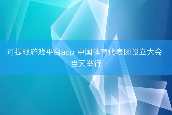 可提现游戏平台app 中国体育代表团设立大会 当天举行