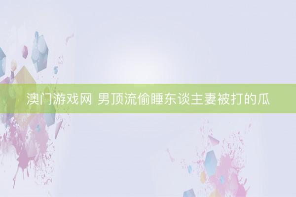 澳门游戏网 男顶流偷睡东谈主妻被打的瓜
