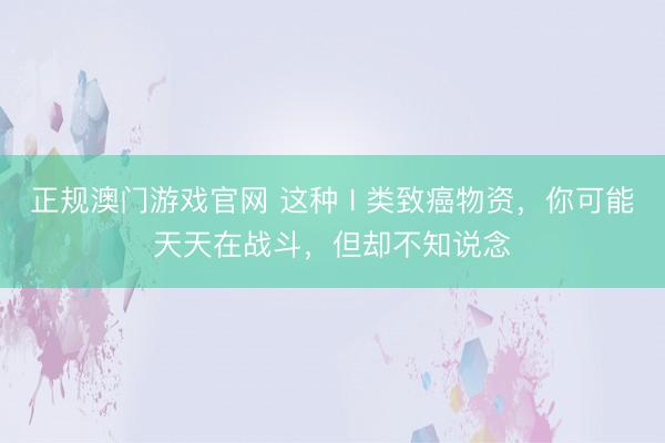 正规澳门游戏官网 这种 I 类致癌物资，你可能天天在战斗，但却不知说念