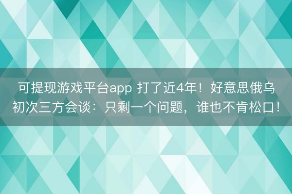 可提现游戏平台app 打了近4年！好意思俄乌初次三方会谈：只剩一个问题，谁也不肯松口！