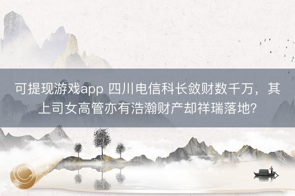 可提现游戏app 四川电信科长敛财数千万，其上司女高管亦有浩瀚财产却祥瑞落地？
