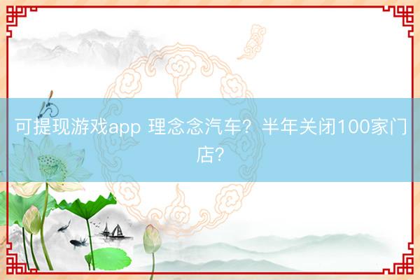 可提现游戏app 理念念汽车？半年关闭100家门店？