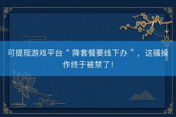 可提现游戏平台 “ 降套餐要线下办 ” ，这骚操作终于被禁了！