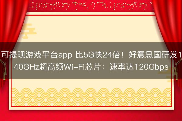 可提现游戏平台app 比5G快24倍！好意思国研发140GHz超高频Wi-Fi芯片：速率达120Gbps