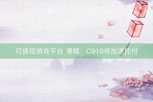 可提现游戏平台 港媒：C919将加速托付
