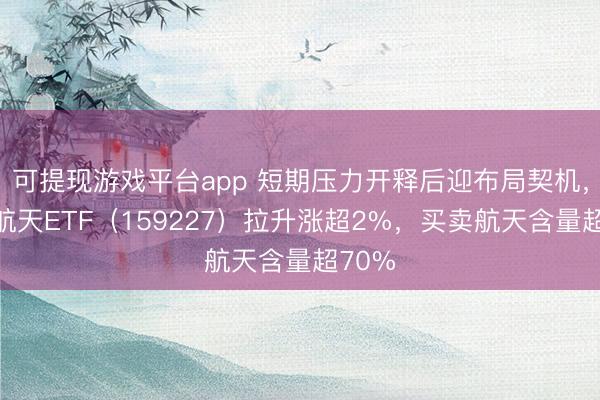 可提现游戏平台app 短期压力开释后迎布局契机，航空航天ETF（159227）拉升涨超2%，买卖航天含量超70%