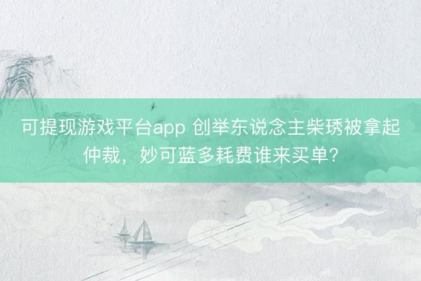 可提现游戏平台app 创举东说念主柴琇被拿起仲裁,妙可蓝多耗费谁来买单?