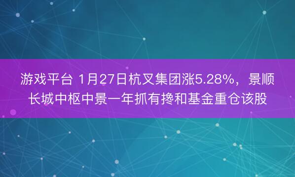 游戏平台 1月27日杭叉集团涨5.28%，景顺长城中枢中景一年抓有搀和基金重仓该股