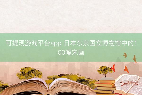 可提现游戏平台app 日本东京国立博物馆中的100幅宋画