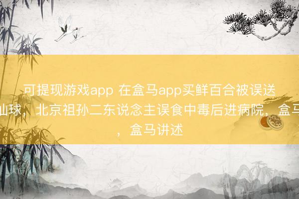 可提现游戏app 在盒马app买鲜百合被误送成水仙球，北京祖孙二东说念主误食中毒后进病院，盒马讲述