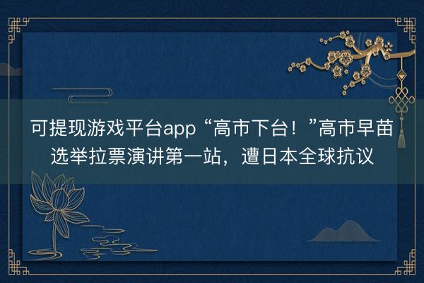 可提现游戏平台app “高市下台！”高市早苗选举拉票演讲第一站，遭日本全球抗议