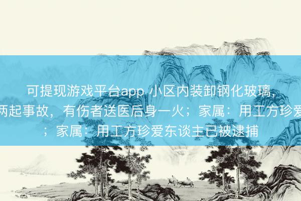 可提现游戏平台app 小区内装卸钢化玻璃，不到一小时连发两起事故，有伤者送医后身一火；家属：用工方珍爱东谈主已被逮捕