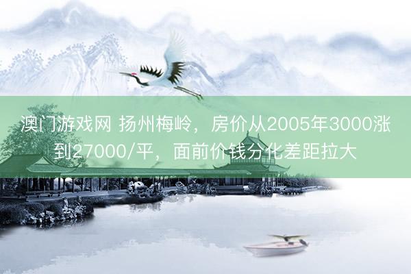 澳门游戏网 扬州梅岭，房价从2005年3000涨到27000/平，面前价钱分化差距拉大