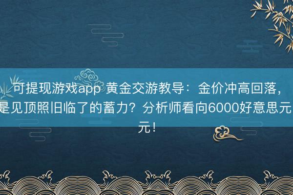 可提现游戏app 黄金交游教导：金价冲高回落，是见顶照旧临了的蓄力？分析师看向6000好意思元！