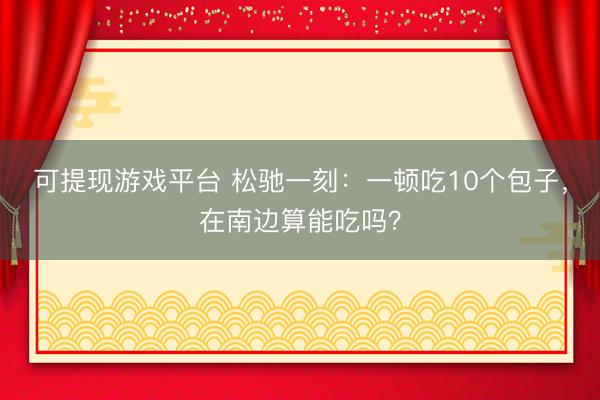 可提现游戏平台 松驰一刻：一顿吃10个包子，在南边算能吃吗？