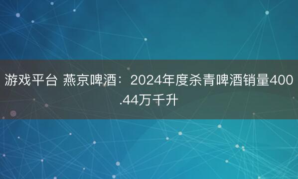 游戏平台 燕京啤酒：2024年度杀青啤酒销量400.44万千升