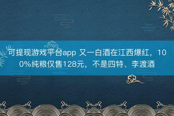 可提现游戏平台app 又一白酒在江西爆红，100%纯粮仅售128元，不是四特、李渡酒