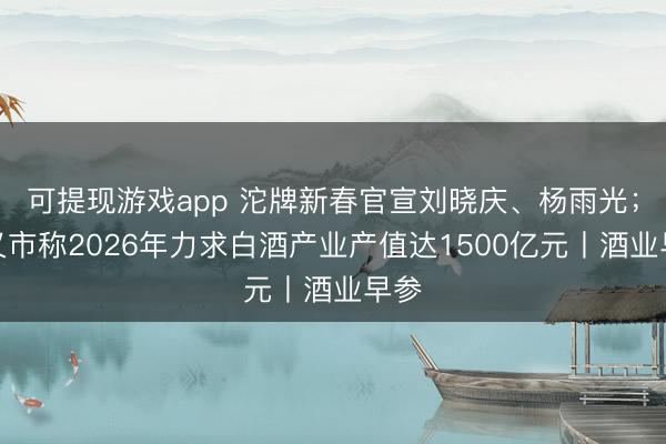 可提现游戏app 沱牌新春官宣刘晓庆、杨雨光；遵义市称2026年力求白酒产业产值达1500亿元丨酒业早参