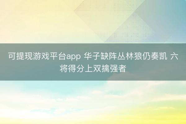 可提现游戏平台app 华子缺阵丛林狼仍奏凯 六将得分上双擒强者