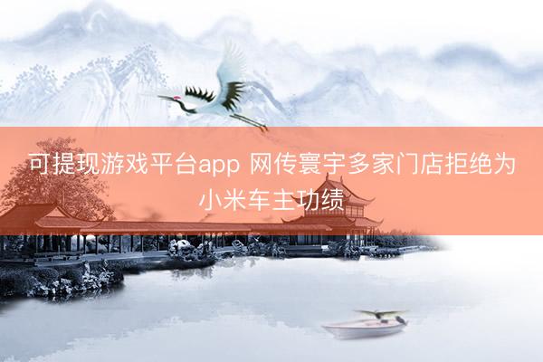 可提现游戏平台app 网传寰宇多家门店拒绝为小米车主功绩